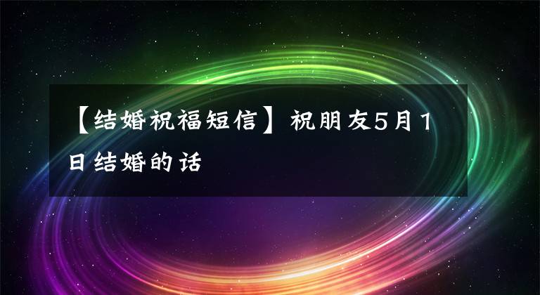【结婚祝福短信】祝朋友5月1日结婚的话
