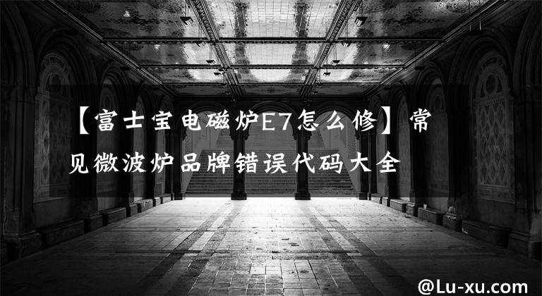 【富士宝电磁炉E7怎么修】常见微波炉品牌错误代码大全