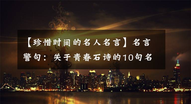 【珍惜时间的名人名言】名言警句：关于青春石诗的10句名言中，哪一句最能给你灵感？