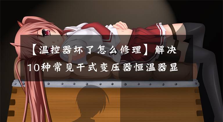 【温控器坏了怎么修理】解决10种常见干式变压器恒温器显示问题的方法