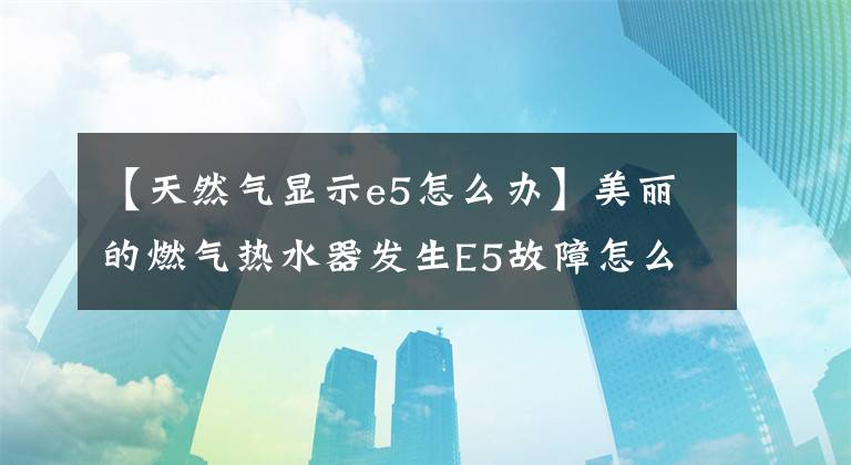 【天然气显示e5怎么办】美丽的燃气热水器发生E5故障怎么办？