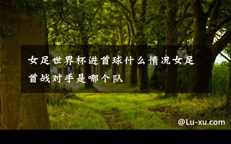 女足世界杯进首球什么情况女足首战对手是哪个队