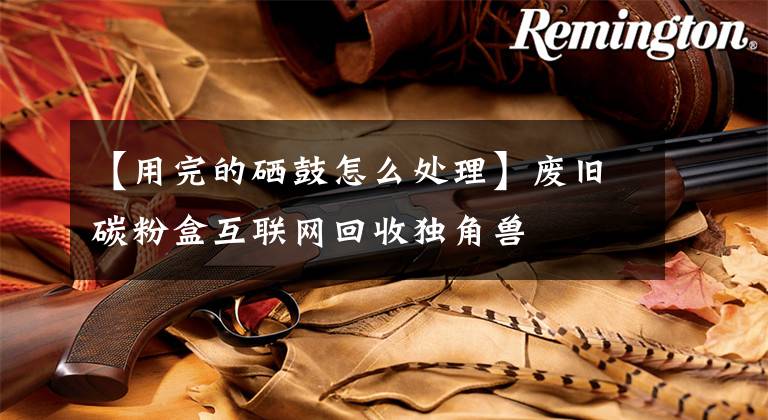 【用完的硒鼓怎么处理】废旧碳粉盒互联网回收独角兽