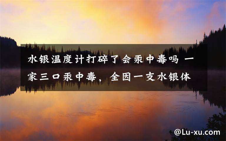 水银温度计打碎了会汞中毒吗 一家三口汞中毒，全因一支水银体温计！这些错误千万别犯