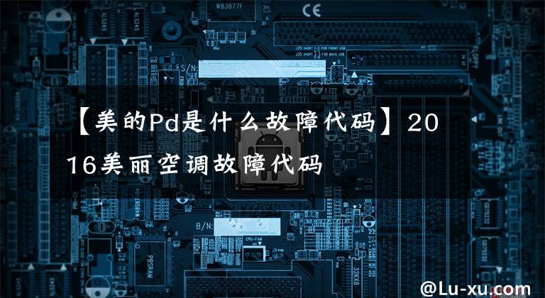 【美的Pd是什么故障代码】2016美丽空调故障代码