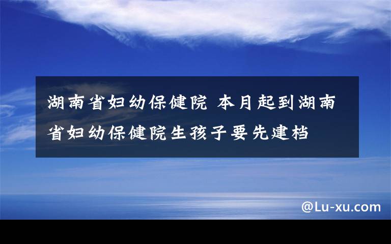 湖南省妇幼保健院 本月起到湖南省妇幼保健院生孩子要先建档