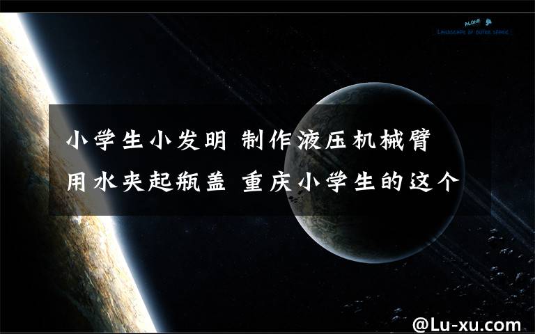 小学生小发明 制作液压机械臂 用水夹起瓶盖 重庆小学生的这个小发明厉害了