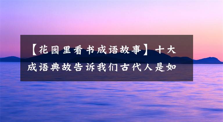 【花园里看书成语故事】十大成语典故告诉我们古代人是如何勤奋学习的，真的使现代人蒙羞