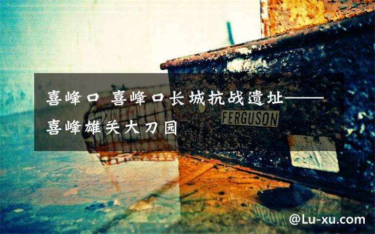 喜峰口 喜峰口长城抗战遗址——喜峰雄关大刀园