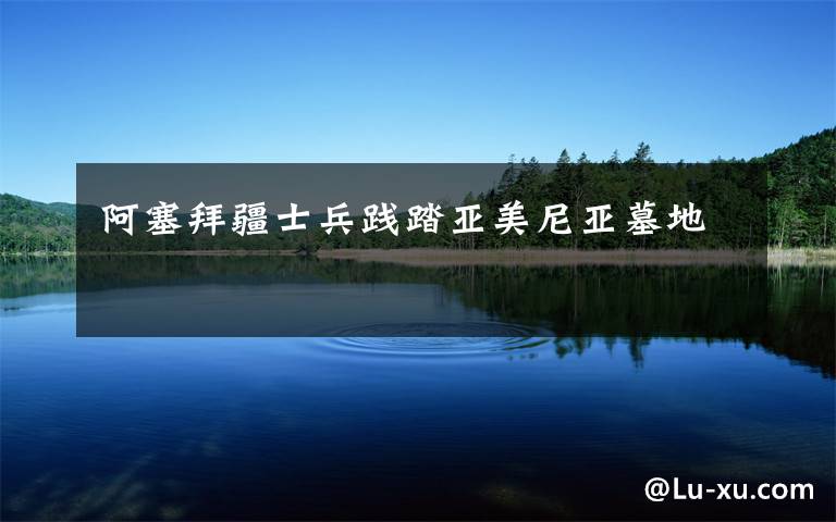阿塞拜疆士兵践踏亚美尼亚墓地