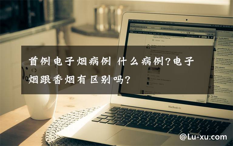 首例电子烟病例 什么病例?电子烟跟香烟有区别吗?