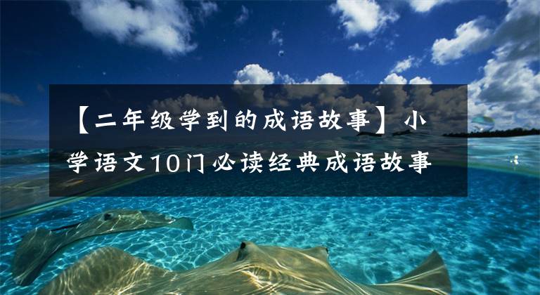 【二年级学到的成语故事】小学语文10门必读经典成语故事，家长迅速为孩子收藏，测试内容