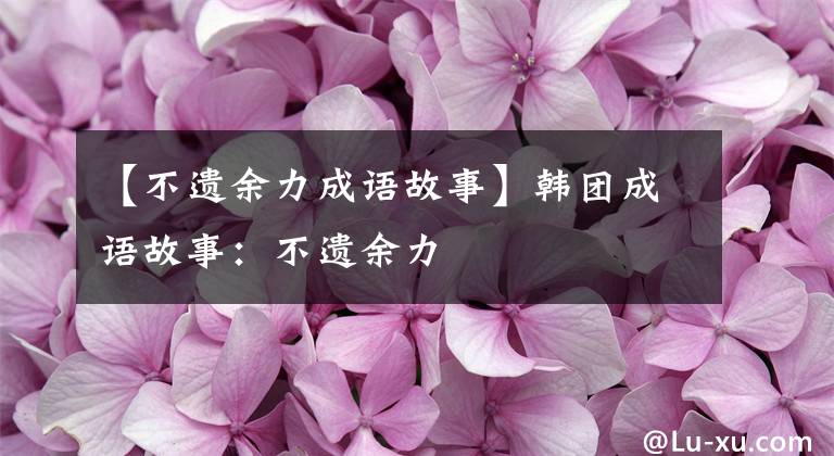 【不遗余力成语故事】韩团成语故事：不遗余力