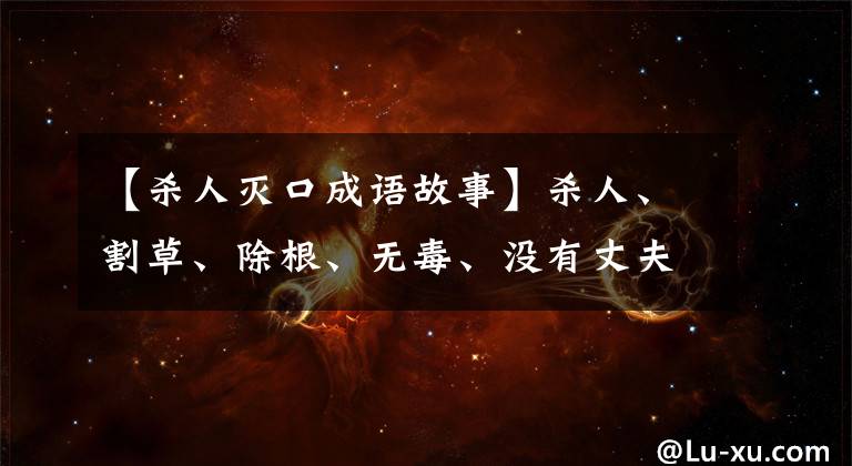 【杀人灭口成语故事】杀人、割草、除根、无毒、没有丈夫是恢复历史的陈友谅的真实写照。