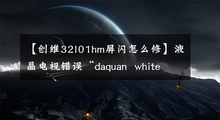 【创维32l01hm屏闪怎么修】液晶电视错误“daquan white screen”/“没有音频”/“远程控制失败”/“屏幕闪烁失败”