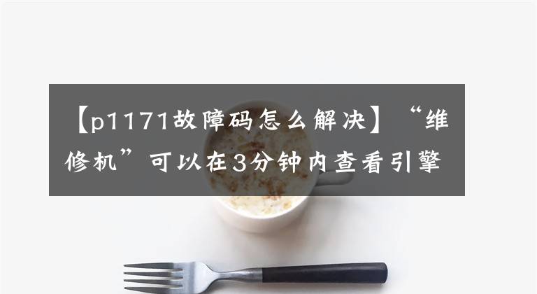 【p1171故障码怎么解决】“维修机”可以在3分钟内查看引擎的所有报警代码，自行判断90%的故障。