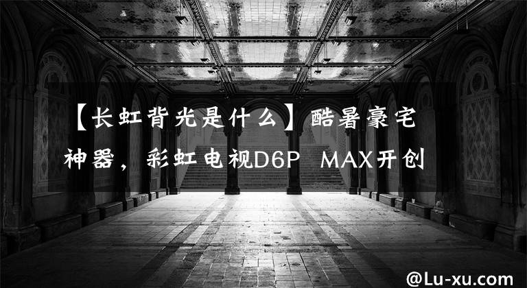 【长虹背光是什么】酷暑豪宅神器，彩虹电视D6P  MAX开创大屏幕游戏新纪元。