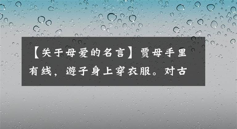【关于母爱的名言】贾母手里有线，游子身上穿衣服。对古诗中描写母爱的古典铭文的感谢。