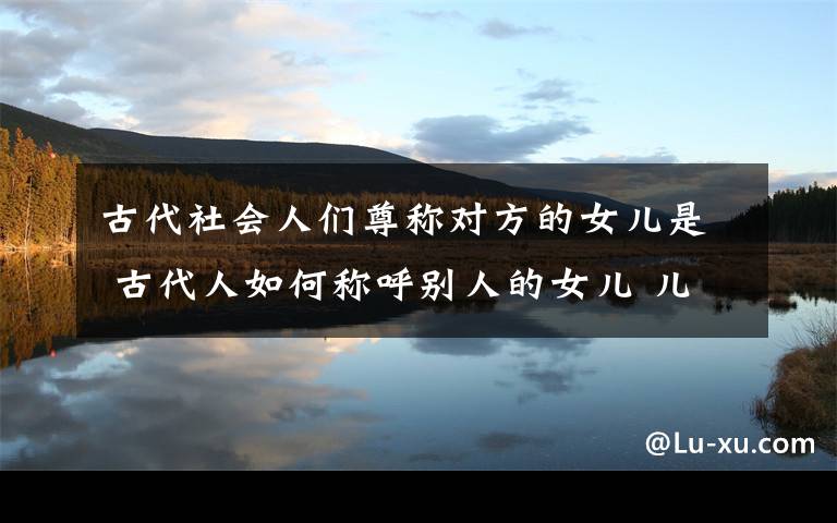 古代社会人们尊称对方的女儿是 古代人如何称呼别人的女儿 儿子 自己过时的父亲