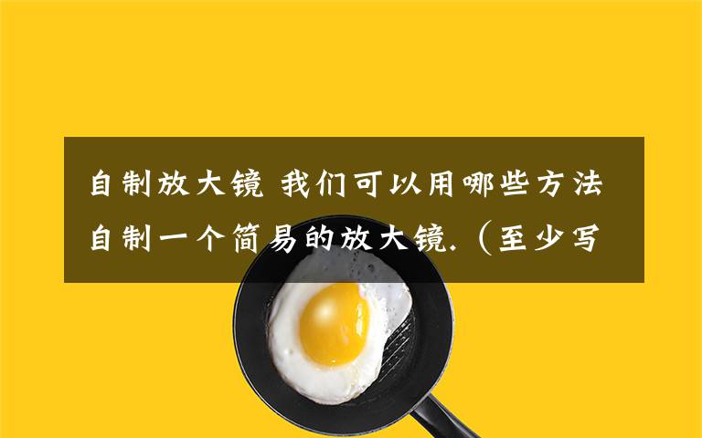 自制放大镜 我们可以用哪些方法自制一个简易的放大镜.（至少写出三种）