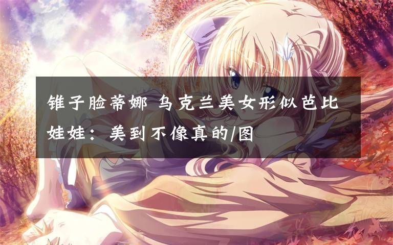 锥子脸蒂娜 乌克兰美女形似芭比娃娃：美到不像真的/图