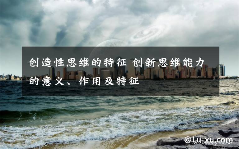 创造性思维的特征 创新思维能力的意义、作用及特征