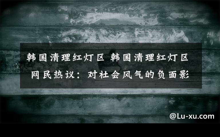 韩国清理红灯区 韩国清理红灯区 网民热议：对社会风气的负面影响更加扩散