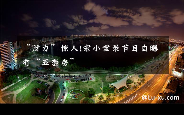 “财力”惊人!宋小宝录节目自曝有“五套房”