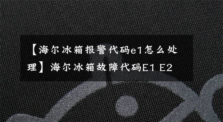 【海尔冰箱报警代码e1怎么处理】海尔冰箱故障代码E1 E2 E3 E4 E5 E6 E7 E8 H L故障原因