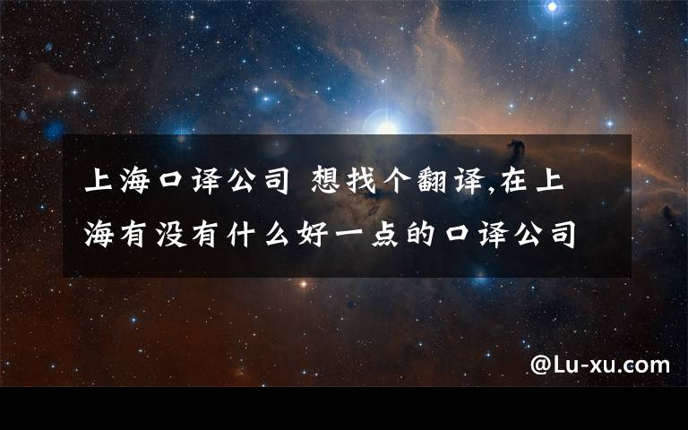 上海口译公司 想找个翻译,在上海有没有什么好一点的口译公司,现在要找英语的