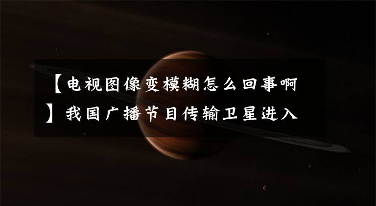 【电视图像变模糊怎么回事啊】我国广播节目传输卫星进入秋季“一陵”时期，电视画面或受影响。