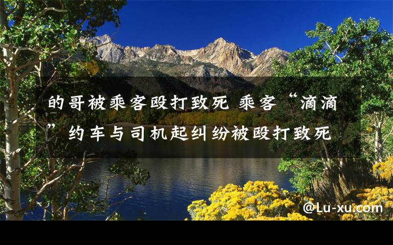 的哥被乘客殴打致死 乘客“滴滴”约车与司机起纠纷被殴打致死 死者家属状告“滴滴”公司