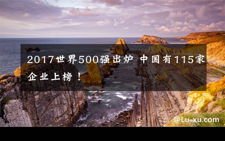 2017世界500强出炉 中国有115家企业上榜！