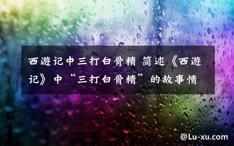 西游记中三打白骨精 简述《西游记》中“三打白骨精”的故事情节