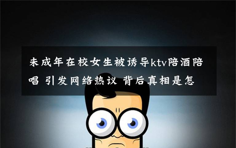 未成年在校女生被诱导ktv陪酒陪唱 引发网络热议 背后真相是怎样的？