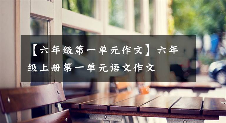 【六年级第一单元作文】六年级上册第一单元语文作文