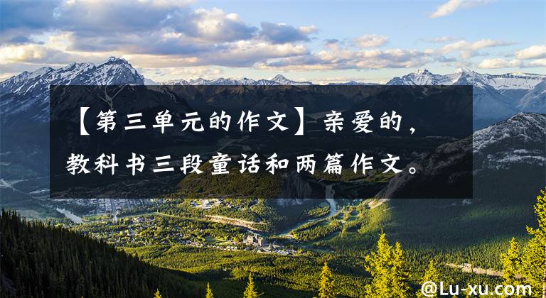 【第三单元的作文】亲爱的，教科书三段童话和两篇作文。