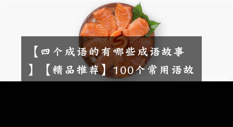 【四个成语的有哪些成语故事】【精品推荐】100个常用语故事，了解历史可以提高文采，可以慢慢记住。