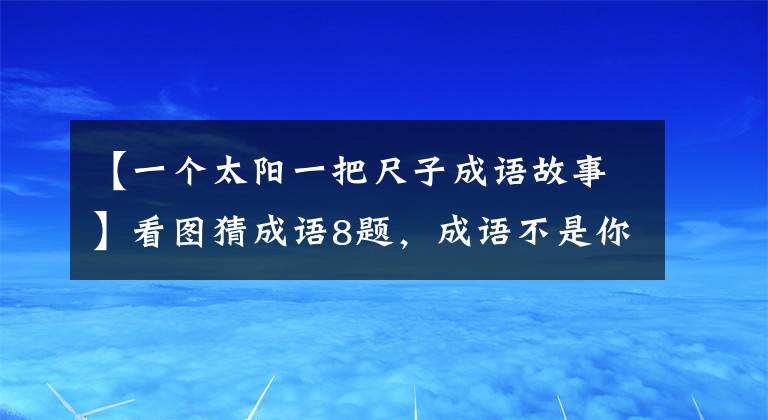 【一个太阳一把尺子成语故事】看图猜成语8题，成语不是你想猜的，想猜就能猜出来。