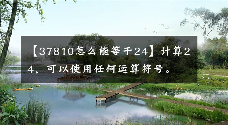 【37810怎么能等于24】计算24，可以使用任何运算符号。