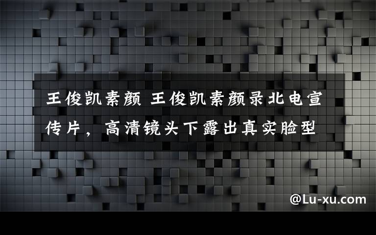 王俊凯素颜 王俊凯素颜录北电宣传片，高清镜头下露出真实脸型，皮肤看着好不真实