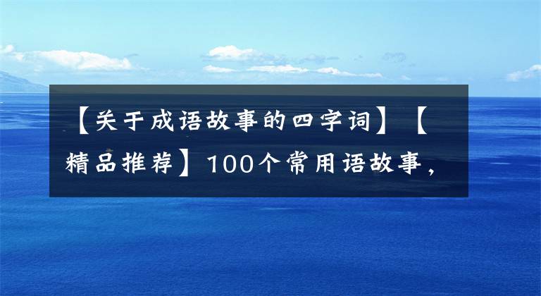 【关于成语故事的四字词】【精品推荐】100个常用语故事，了解历史可以提高文采，可以慢慢记住。