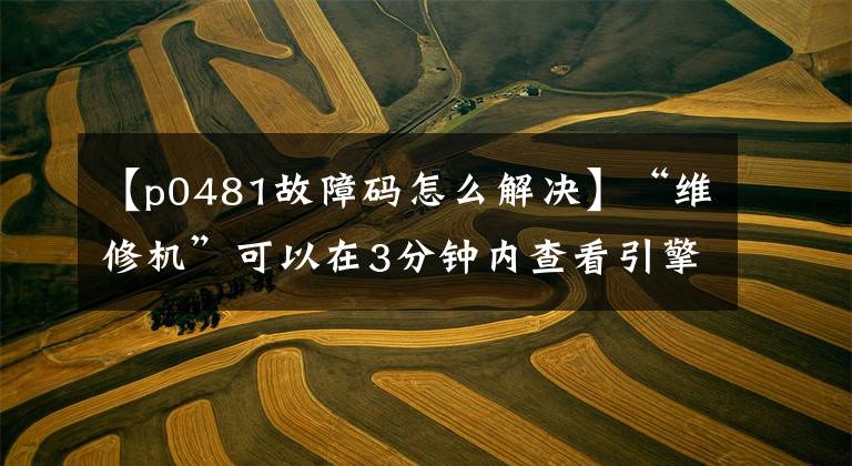 【p0481故障码怎么解决】“维修机”可以在3分钟内查看引擎的所有报警代码，自行判断90%的故障。