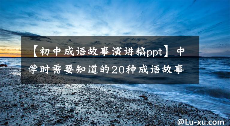 【初中成语故事演讲稿ppt】中学时需要知道的20种成语故事和说明(经典分享)