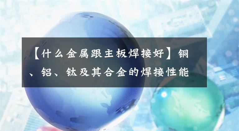 【什么金属跟主板焊接好】铜、铝、钛及其合金的焊接性能