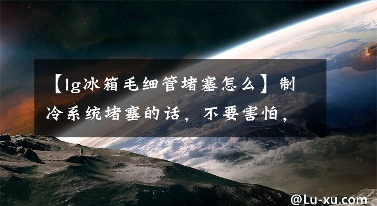 【lg冰箱毛细管堵塞怎么】制冷系统堵塞的话，不要害怕，搜索和清理方法在这里吗？