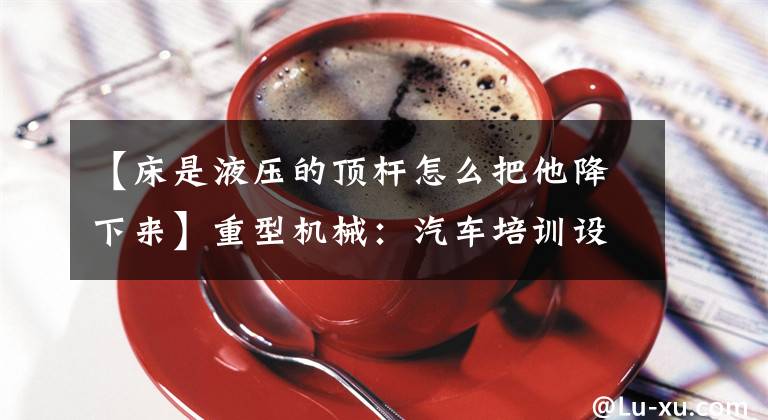 【床是液压的顶杆怎么把他降下来】重型机械：汽车培训设备中如何维修和维护燃气液压床？