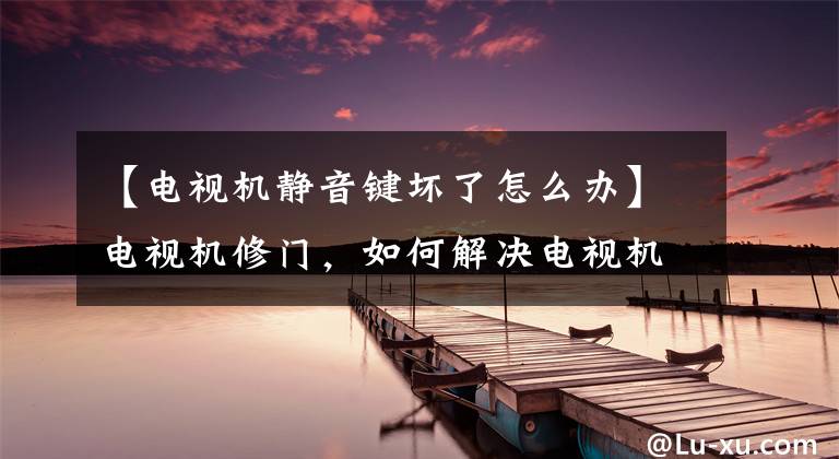 【电视机静音键坏了怎么办】电视机修门，如何解决电视机静音、没有声音？