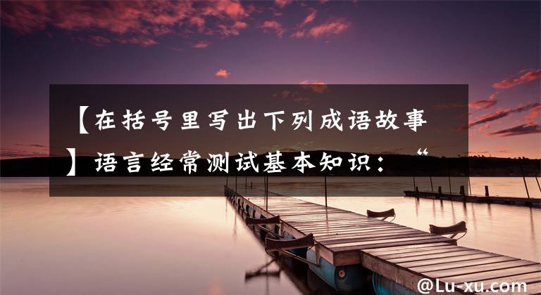 【在括号里写出下列成语故事】语言经常测试基本知识：“填空”数据和答案