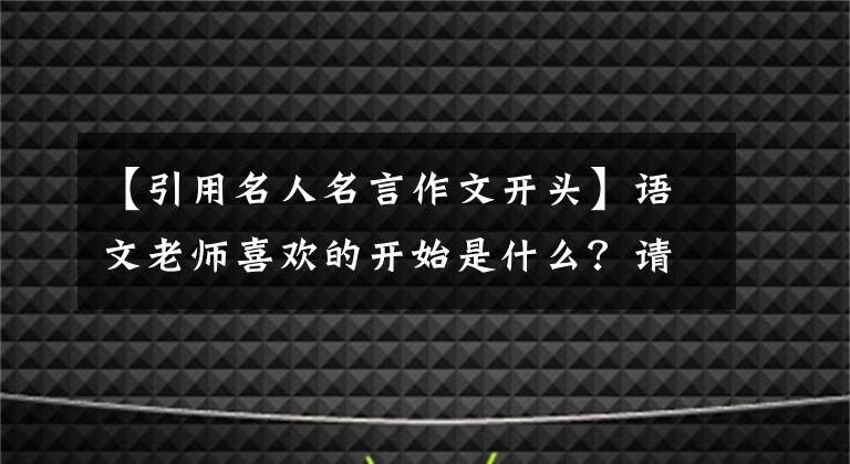 【引用名人名言作文开头】语文老师喜欢的开始是什么？请和老师一起来看我